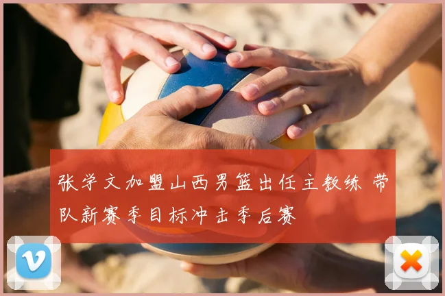 张学文加盟山西男篮出任主教练 带队新赛季目标冲击季后赛