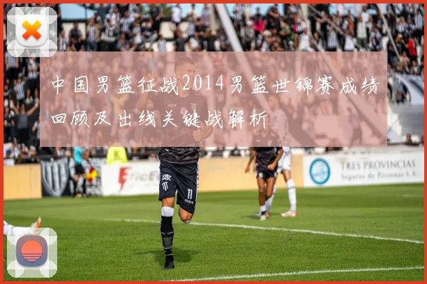 中国男篮征战2014男篮世锦赛成绩回顾及出线关键战解析