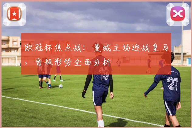 欧冠杯焦点战:曼城主场迎战皇马,晋级形势全面分析
