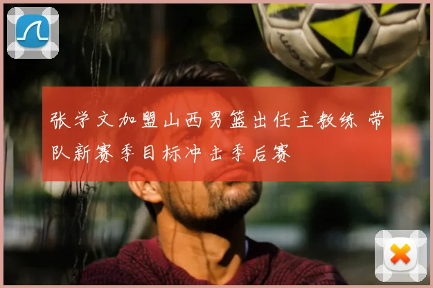 张学文加盟山西男篮出任主教练 带队新赛季目标冲击季后赛