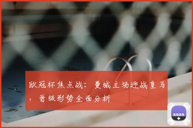 欧冠杯焦点战：曼城主场迎战皇马，晋级形势全面分析